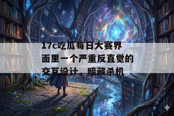 17c吃瓜每日大赛界面里一个严重反直觉的交互设计，暗藏杀机