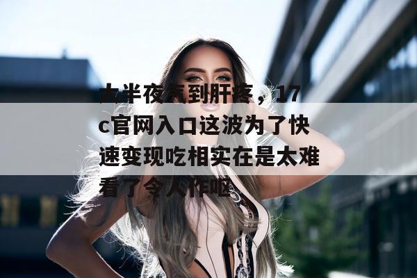 大半夜气到肝疼，17c官网入口这波为了快速变现吃相实在是太难看了令人作呕
