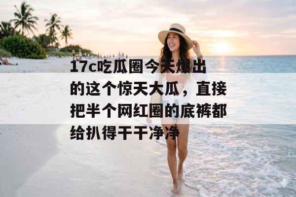 17c吃瓜圈今天爆出的这个惊天大瓜，直接把半个网红圈的底裤都给扒得干干净净