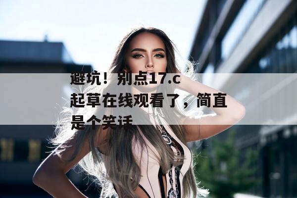 避坑！别点17.c 起草在线观看了，简直是个笑话
