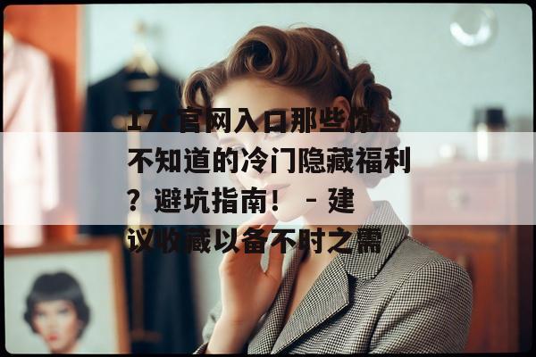 17c官网入口那些你不知道的冷门隐藏福利？避坑指南！ - 建议收藏以备不时之需