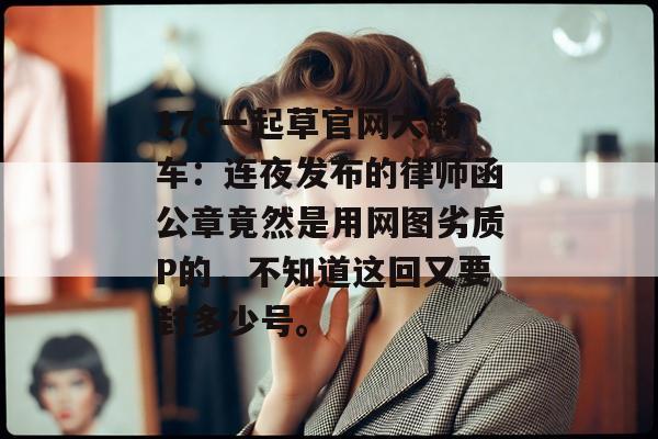17c一起草官网大翻车：连夜发布的律师函公章竟然是用网图劣质P的，不知道这回又要封多少号。