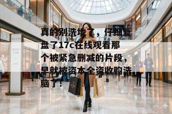 真的别洗地了，仔细复盘了17c在线观看那个被紧急删减的片段，早就被资本全资收购洗脑了！