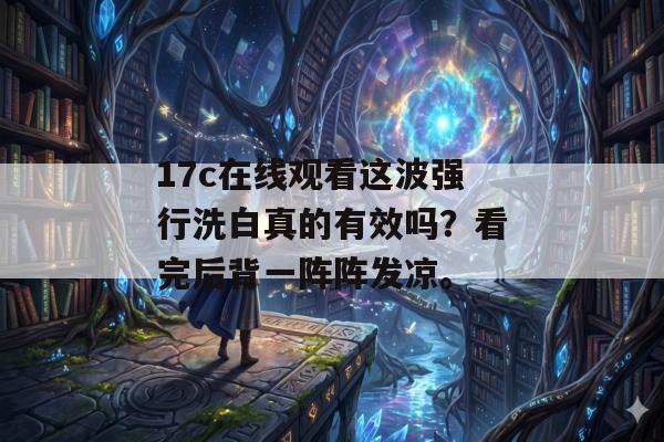 17c在线观看这波强行洗白真的有效吗？看完后背一阵阵发凉。