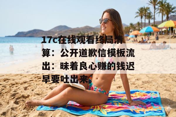 17c在线观看终局清算：公开道歉信模板流出：昧着良心赚的钱迟早要吐出来。