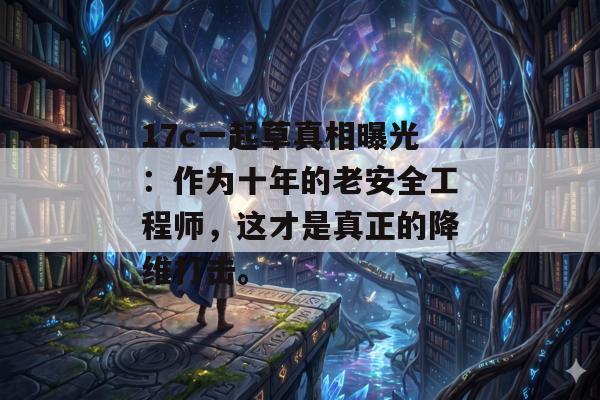 17c一起草真相曝光：作为十年的老安全工程师，这才是真正的降维打击。