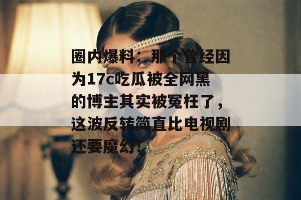 圈内爆料：那个曾经因为17c吃瓜被全网黑的博主其实被冤枉了，这波反转简直比电视剧还要魔幻！