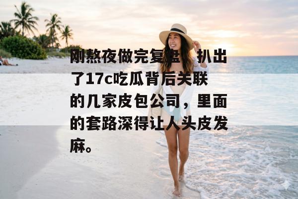 刚熬夜做完复盘，扒出了17c吃瓜背后关联的几家皮包公司，里面的套路深得让人头皮发麻。