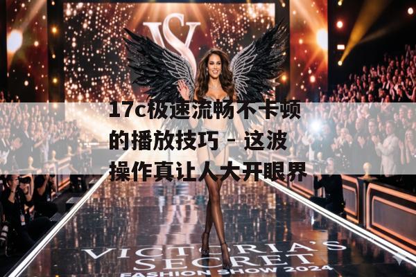 17c极速流畅不卡顿的播放技巧 - 这波操作真让人大开眼界