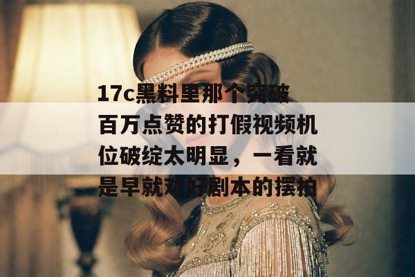 17c黑料里那个突破百万点赞的打假视频机位破绽太明显，一看就是早就对好剧本的摆拍