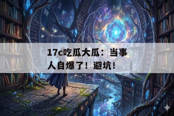 17c吃瓜大瓜：当事人自爆了！避坑！